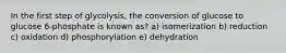 In the first step of glycolysis, the conversion of glucose to glucose 6-phosphate is known as? a) isomerization b) reduction c) oxidation d) phosphorylation e) dehydration