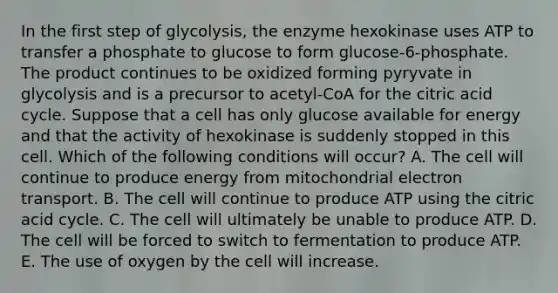 In the first step of glycolysis, the enzyme hexokinase uses ATP to transfer a phosphate to glucose to form glucose-6-phosphate. The product continues to be oxidized forming pyryvate in glycolysis and is a precursor to acetyl-CoA for the citric acid cycle. Suppose that a cell has only glucose available for energy and that the activity of hexokinase is suddenly stopped in this cell. Which of the following conditions will occur? A. The cell will continue to produce energy from mitochondrial electron transport. B. The cell will continue to produce ATP using the citric acid cycle. C. The cell will ultimately be unable to produce ATP. D. The cell will be forced to switch to fermentation to produce ATP. E. The use of oxygen by the cell will increase.