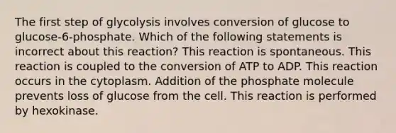 The first step of glycolysis involves conversion of glucose to glucose-6-phosphate. Which of the following statements is incorrect about this reaction? This reaction is spontaneous. This reaction is coupled to the conversion of ATP to ADP. This reaction occurs in the cytoplasm. Addition of the phosphate molecule prevents loss of glucose from the cell. This reaction is performed by hexokinase.