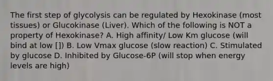 The first step of glycolysis can be regulated by Hexokinase (most tissues) or Glucokinase (Liver). Which of the following is NOT a property of Hexokinase? A. High affinity/ Low Km glucose (will bind at low []) B. Low Vmax glucose (slow reaction) C. Stimulated by glucose D. Inhibited by Glucose-6P (will stop when energy levels are high)