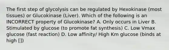 The first step of glycolysis can be regulated by Hexokinase (most tissues) or Glucokinase (Liver). Which of the following is an INCORRECT property of Glucokinase? A. Only occurs in Liver B. Stimulated by glucose (to promote fat synthesis) C. Low Vmax glucose (fast reaction) D. Low affinity/ High Km glucose (binds at high [])