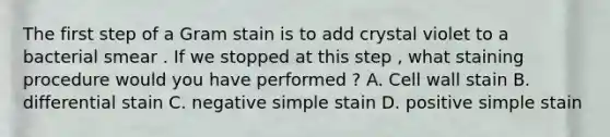 The first step of a <a href='https://www.questionai.com/knowledge/kRRIXBW3v0-gram-stain' class='anchor-knowledge'>gram stain</a> is to add crystal violet to a bacterial smear . If we stopped at this step , what staining procedure would you have performed ? A. <a href='https://www.questionai.com/knowledge/koIRusoDXG-cell-wall' class='anchor-knowledge'>cell wall</a> stain B. differential stain C. negative simple stain D. positive simple stain