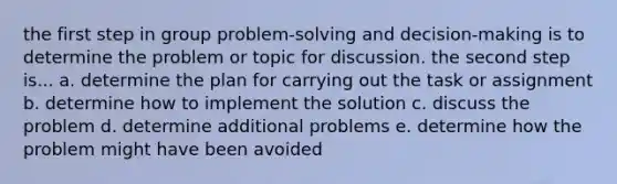 the first step in group problem-solving and decision-making is to determine the problem or topic for discussion. the second step is... a. determine the plan for carrying out the task or assignment b. determine how to implement the solution c. discuss the problem d. determine additional problems e. determine how the problem might have been avoided