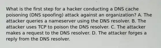 What is the first step for a hacker conducting a DNS cache poisoning (DNS spoofing) attack against an organization? A. The attacker queries a nameserver using the DNS resolver. B. The attacker uses TCP to poison the DNS resolver. C. The attacker makes a request to the DNS resolver. D. The attacker forges a reply from the DNS resolver.