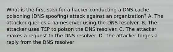 What is the first step for a hacker conducting a DNS cache poisoning (DNS spoofing) attack against an organization? A. The attacker queries a nameserver using the DNS resolver. B. The attacker uses TCP to poison the DNS resolver. C. The attacker makes a request to the DNS resolver. D. The attacker forges a reply from the DNS resolver