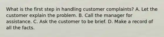 What is the first step in handling customer complaints? A. Let the customer explain the problem. B. Call the manager for assistance. C. Ask the customer to be brief. D. Make a record of all the facts.