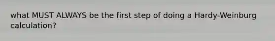 what MUST ALWAYS be the first step of doing a Hardy-Weinburg calculation?