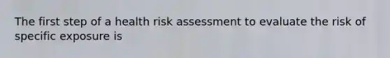 The first step of a health risk assessment to evaluate the risk of specific exposure is