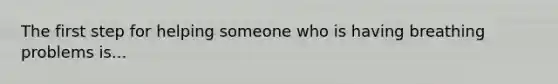 The first step for helping someone who is having breathing problems is...