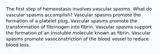 The first step of hemeostasis involves vascular spasms. What do vascular spasms accomplish? Vascular spasms promote the formation of a platelet plug. Vascular spasms promote the transformation of fibrinogen into fibrin. Vascular spasms support the formation of an insoluble molecule known as fibrin. Vascular spasms promote vasoconstriction of the blood vessel to reduce blood loss.