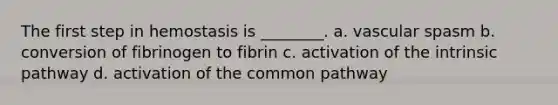 The first step in hemostasis is ________. a. vascular spasm b. conversion of fibrinogen to fibrin c. activation of the intrinsic pathway d. activation of the common pathway