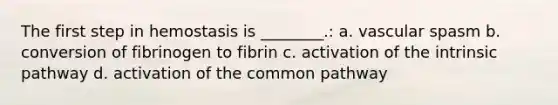 The first step in hemostasis is ________.: a. vascular spasm b. conversion of fibrinogen to fibrin c. activation of the intrinsic pathway d. activation of the common pathway