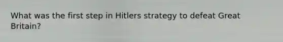 What was the first step in Hitlers strategy to defeat Great Britain?