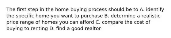 The first step in the home-buying process should be to A. identify the specific home you want to purchase B. determine a realistic price range of homes you can afford C. compare the cost of buying to renting D. find a good realtor