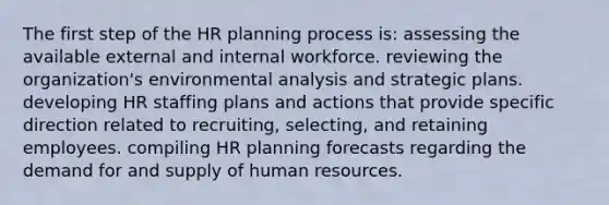 The first step of the HR planning process is: assessing the available external and internal workforce. reviewing the organization's environmental analysis and strategic plans. developing HR staffing plans and actions that provide specific direction related to recruiting, selecting, and retaining employees. compiling HR planning forecasts regarding the demand for and supply of human resources.