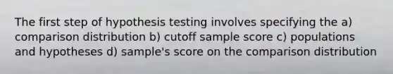 The first step of hypothesis testing involves specifying the a) comparison distribution b) cutoff sample score c) populations and hypotheses d) sample's score on the comparison distribution