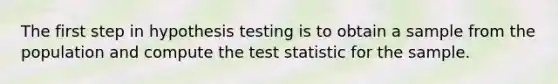 The first step in hypothesis testing is to obtain a sample from the population and compute the test statistic for the sample.