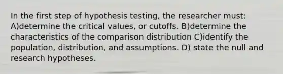 In the first step of hypothesis testing, the researcher must: A)determine the critical values, or cutoffs. B)determine the characteristics of the comparison distribution C)identify the population, distribution, and assumptions. D) state the null and research hypotheses.