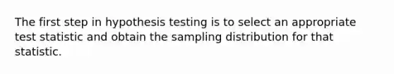 The first step in hypothesis testing is to select an appropriate test statistic and obtain the sampling distribution for that statistic.