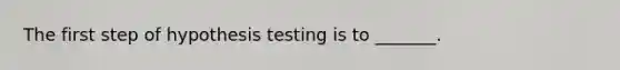 The first step of hypothesis testing is to _______.