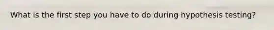 What is the first step you have to do during hypothesis testing?