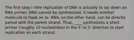 The first step I nthe replication of DNA is actually to lay down an RNA primer. DNA cannot be synthesized, it needs another molecule to hook on to. RNA, on the other hand, can be directly paired with the parent strand. Thus, ____ synthesizes a short primer (roughly 10 nucleotides) in the 5' to 3' direction to start replication on each strand.