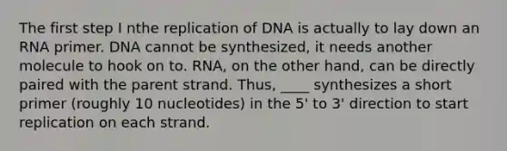 The first step I nthe replication of DNA is actually to lay down an RNA primer. DNA cannot be synthesized, it needs another molecule to hook on to. RNA, on the other hand, can be directly paired with the parent strand. Thus, ____ synthesizes a short primer (roughly 10 nucleotides) in the 5' to 3' direction to start replication on each strand.