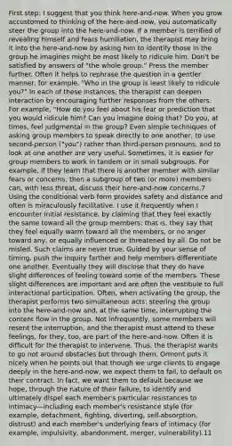 First step: I suggest that you think here-and-now. When you grow accustomed to thinking of the here-and-now, you automatically steer the group into the here-and-now. If a member is terrified of revealing himself and fears humiliation, the therapist may bring it into the here-and-now by asking him to identify those in the group he imagines might be most likely to ridicule him. Don't be satisfied by answers of "the whole group." Press the member further. Often it helps to rephrase the question in a gentler manner, for example, "Who in the group is least likely to ridicule you?" In each of these instances, the therapist can deepen interaction by encouraging further responses from the others. For example, "How do you feel about his fear or prediction that you would ridicule him? Can you imagine doing that? Do you, at times, feel judgmental in the group? Even simple techniques of asking group members to speak directly to one another, to use second-person ("you") rather than third-person pronouns, and to look at one another are very useful. Sometimes, it is easier for group members to work in tandem or in small subgroups. For example, if they learn that there is another member with similar fears or concerns, then a subgroup of two (or more) members can, with less threat, discuss their here-and-now concerns.7 Using the conditional verb form provides safety and distance and often is miraculously facilitative. I use it frequently when I encounter initial resistance. by claiming that they feel exactly the same toward all the group members: that is, they say that they feel equally warm toward all the members, or no anger toward any, or equally influenced or threatened by all. Do not be misled. Such claims are never true. Guided by your sense of timing, push the inquiry farther and help members differentiate one another. Eventually they will disclose that they do have slight differences of feeling toward some of the members. These slight differences are important and are often the vestibule to full interactional participation. Often, when activating the group, the therapist performs two simultaneous acts: steering the group into the here-and-now and, at the same time, interrupting the content flow in the group. Not infrequently, some members will resent the interruption, and the therapist must attend to these feelings, for they, too, are part of the here-and-now. Often it is difficult for the therapist to intervene. Thus, the therapist wants to go not around obstacles but through them. Ormont puts it nicely when he points out that though we urge clients to engage deeply in the here-and-now, we expect them to fail, to default on their contract. In fact, we want them to default because we hope, through the nature of their failure, to identify and ultimately dispel each member's particular resistances to intimacy—including each member's resistance style (for example, detachment, fighting, diverting, self-absorption, distrust) and each member's underlying fears of intimacy (for example, impulsivity, abandonment, merger, vulnerability).11