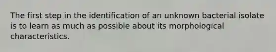 The first step in the identification of an unknown bacterial isolate is to learn as much as possible about its morphological characteristics.