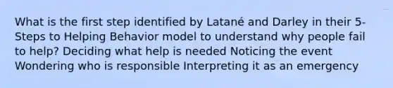 What is the first step identified by Latané and Darley in their 5-Steps to Helping Behavior model to understand why people fail to help? Deciding what help is needed Noticing the event Wondering who is responsible Interpreting it as an emergency