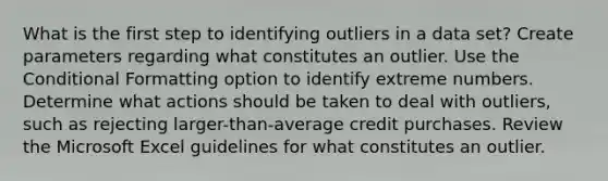 What is the first step to identifying outliers in a data set? Create parameters regarding what constitutes an outlier. Use the Conditional Formatting option to identify extreme numbers. Determine what actions should be taken to deal with outliers, such as rejecting larger-than-average credit purchases. Review the Microsoft Excel guidelines for what constitutes an outlier.