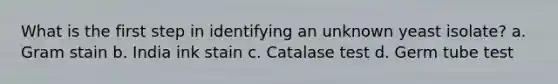 What is the first step in identifying an unknown yeast isolate? a. Gram stain b. India ink stain c. Catalase test d. Germ tube test