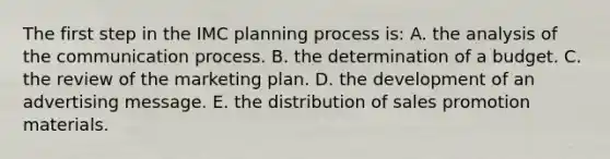 The first step in the IMC planning process is: A. the analysis of the communication process. B. the determination of a budget. C. the review of the marketing plan. D. the development of an advertising message. E. the distribution of sales promotion materials.