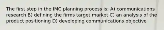 The first step in the IMC planning process is: A) communications research B) defining the firms target market C) an analysis of the product positioning D) developing communications objective