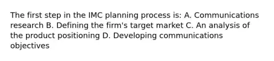 The first step in the IMC planning process is: A. Communications research B. Defining the firm's target market C. An analysis of the product positioning D. Developing communications objectives