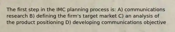 The first step in the IMC planning process is: A) communications research B) defining the firm's target market C) an analysis of the product positioning D) developing communications objective