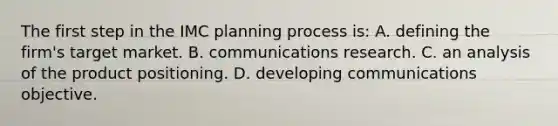 The first step in the IMC planning process is: A. defining the firm's target market. B. communications research. C. an analysis of the product positioning. D. developing communications objective.