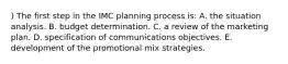 ) The first step in the IMC planning process is: A. the situation analysis. B. budget determination. C. a review of the marketing plan. D. specification of communications objectives. E. development of the promotional mix strategies.