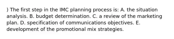 ) The first step in the IMC planning process is: A. the situation analysis. B. budget determination. C. a review of the marketing plan. D. specification of communications objectives. E. development of the promotional mix strategies.