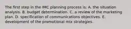 The first step in the IMC planning process is: A. the situation analysis. B. budget determination. C. a review of the marketing plan. D. specification of communications objectives. E. development of the promotional mix strategies.