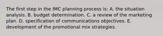 The first step in the IMC planning process is: A. the situation analysis. B. budget determination. C. a review of the marketing plan. D. specification of communications objectives. E. development of the promotional mix strategies.