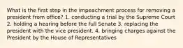 What is the first step in the impeachment process for removing a president from office? 1. conducting a trial by the Supreme Court 2. holding a hearing before the full Senate 3. replacing the president with the vice president. 4. bringing charges against the President by the House of Representatives