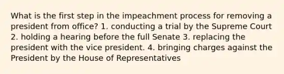 What is the first step in the impeachment process for removing a president from office? 1. conducting a trial by the Supreme Court 2. holding a hearing before the full Senate 3. replacing the president with the vice president. 4. bringing charges against the President by the House of Representatives