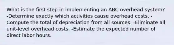 What is the first step in implementing an ABC overhead system? -Determine exactly which activities cause overhead costs. -Compute the total of depreciation from all sources. -Eliminate all unit-level overhead costs. -Estimate the expected number of direct labor hours.