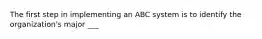 The first step in implementing an ABC system is to identify the organization's major ___