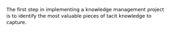 The first step in implementing a knowledge management project is to identify the most valuable pieces of tacit knowledge to capture.​