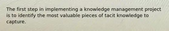 The first step in implementing a knowledge management project is to identify the most valuable pieces of tacit knowledge to capture.