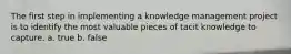The first step in implementing a knowledge management project is to identify the most valuable pieces of tacit knowledge to capture.​ a. true b. false