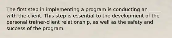 The first step in implementing a program is conducting an _____ with the client. This step is essential to the development of the personal trainer-client relationship, as well as the safety and success of the program.