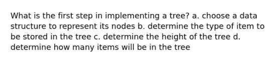 What is the first step in implementing a tree? a. choose a data structure to represent its nodes b. determine the type of item to be stored in the tree c. determine the height of the tree d. determine how many items will be in the tree